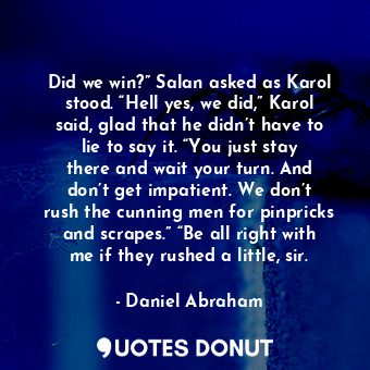 Did we win?” Salan asked as Karol stood. “Hell yes, we did,” Karol said, glad that he didn’t have to lie to say it. “You just stay there and wait your turn. And don’t get impatient. We don’t rush the cunning men for pinpricks and scrapes.” “Be all right with me if they rushed a little, sir.