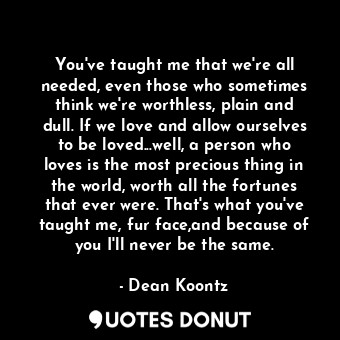 You've taught me that we're all needed, even those who sometimes think we're worthless, plain and dull. If we love and allow ourselves to be loved...well, a person who loves is the most precious thing in the world, worth all the fortunes that ever were. That's what you've taught me, fur face,and because of you I'll never be the same.