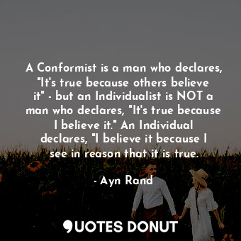 A Conformist is a man who declares, "It's true because others believe it" - but an Individualist is NOT a man who declares, "It's true because I believe it." An Individual declares, "I believe it because I see in reason that it is true.