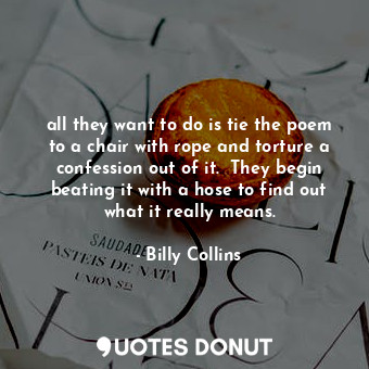 all they want to do is tie the poem to a chair with rope and torture a confession out of it.  They begin beating it with a hose to find out what it really means.