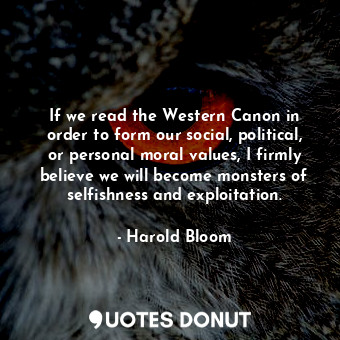 If we read the Western Canon in order to form our social, political, or personal moral values, I firmly believe we will become monsters of selfishness and exploitation.