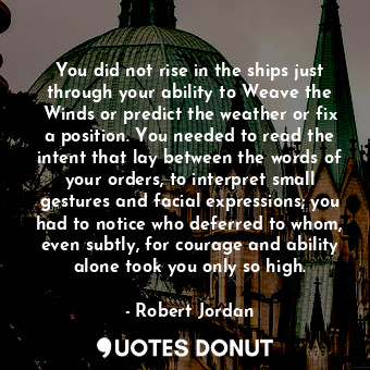 You did not rise in the ships just through your ability to Weave the Winds or predict the weather or fix a position. You needed to read the intent that lay between the words of your orders, to interpret small gestures and facial expressions; you had to notice who deferred to whom, even subtly, for courage and ability alone took you only so high.