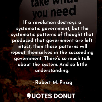If a revolution destroys a systematic government, but the systematic patterns of thought that produced that government are left intact, then those patterns will repeat themselves in the succeeding government. There’s so much talk about the system. And so little understanding.