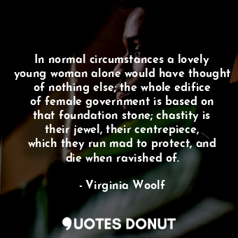 In normal circumstances a lovely young woman alone would have thought of nothing else; the whole edifice of female government is based on that foundation stone; chastity is their jewel, their centrepiece, which they run mad to protect, and die when ravished of.