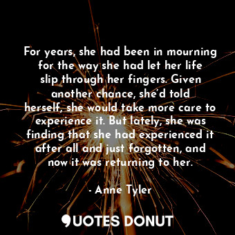 For years, she had been in mourning for the way she had let her life slip through her fingers. Given another chance, she’d told herself, she would take more care to experience it. But lately, she was finding that she had experienced it after all and just forgotten, and now it was returning to her.