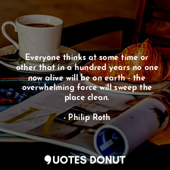  Everyone thinks at some time or other that in a hundred years no one now alive w... - Philip Roth - Quotes Donut