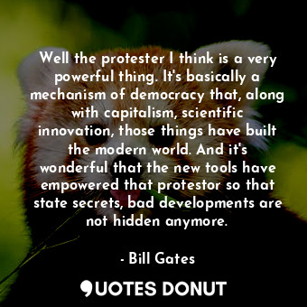 Well the protester I think is a very powerful thing. It&#39;s basically a mechanism of democracy that, along with capitalism, scientific innovation, those things have built the modern world. And it&#39;s wonderful that the new tools have empowered that protestor so that state secrets, bad developments are not hidden anymore.