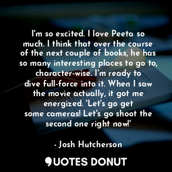 I&#39;m so excited. I love Peeta so much. I think that over the course of the next couple of books, he has so many interesting places to go to, character-wise. I&#39;m ready to dive full-force into it. When I saw the movie actually, it got me energized. &#39;Let&#39;s go get some cameras! Let&#39;s go shoot the second one right now!&#39;
