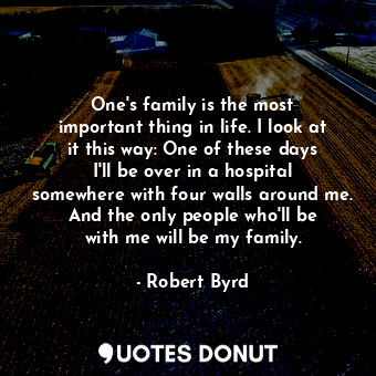 One&#39;s family is the most important thing in life. I look at it this way: One of these days I&#39;ll be over in a hospital somewhere with four walls around me. And the only people who&#39;ll be with me will be my family.