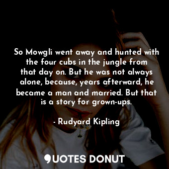 So Mowgli went away and hunted with the four cubs in the jungle from that day on. But he was not always alone, because, years afterward, he became a man and married. But that is a story for grown-ups.