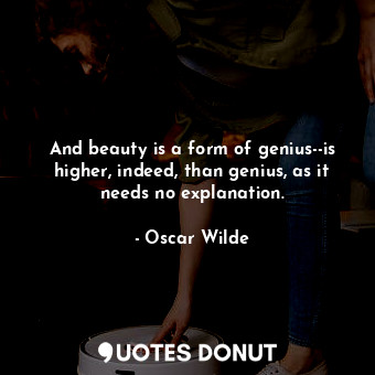 And beauty is a form of genius--is higher, indeed, than genius, as it needs no explanation.