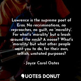 Lawrence is the supreme poet of Eros. No recriminations, no reproaches, no guilt, no 'morality'. For what's 'morality' but a leash around the neck? A noose? What's 'morality' but what other people want you to do, for their own, selfish, unstated purposes?
