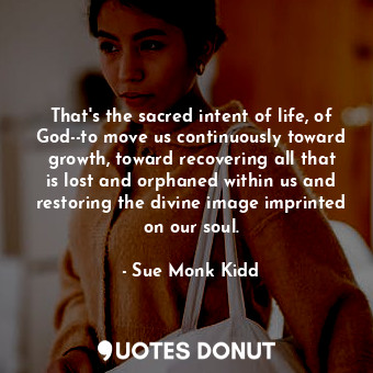 That's the sacred intent of life, of God--to move us continuously toward growth, toward recovering all that is lost and orphaned within us and restoring the divine image imprinted on our soul.