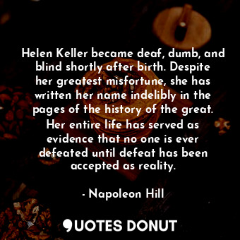 Helen Keller became deaf, dumb, and blind shortly after birth. Despite her greatest misfortune, she has written her name indelibly in the pages of the history of the great. Her entire life has served as evidence that no one is ever defeated until defeat has been accepted as reality.