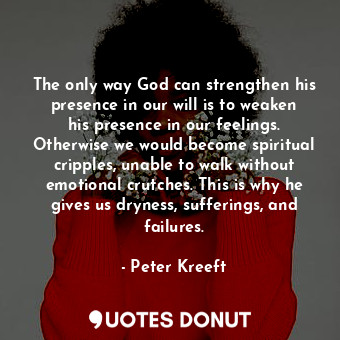 The only way God can strengthen his presence in our will is to weaken his presence in our feelings. Otherwise we would become spiritual cripples, unable to walk without emotional crutches. This is why he gives us dryness, sufferings, and failures.