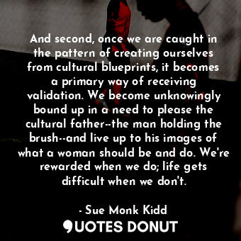 And second, once we are caught in the pattern of creating ourselves from cultural blueprints, it becomes a primary way of receiving validation. We become unknowingly bound up in a need to please the cultural father--the man holding the brush--and live up to his images of what a woman should be and do. We're rewarded when we do; life gets difficult when we don't.