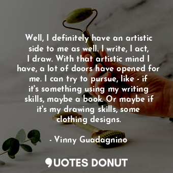 Well, I definitely have an artistic side to me as well. I write, I act, I draw. With that artistic mind I have, a lot of doors have opened for me. I can try to pursue, like - if it&#39;s something using my writing skills, maybe a book. Or maybe if it&#39;s my drawing skills, some clothing designs.