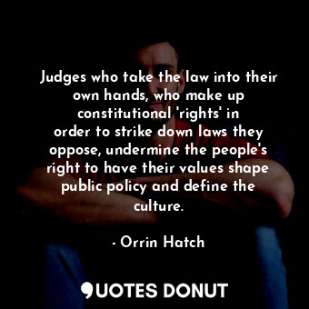 Judges who take the law into their own hands, who make up constitutional &#39;rights&#39; in order to strike down laws they oppose, undermine the people&#39;s right to have their values shape public policy and define the culture.