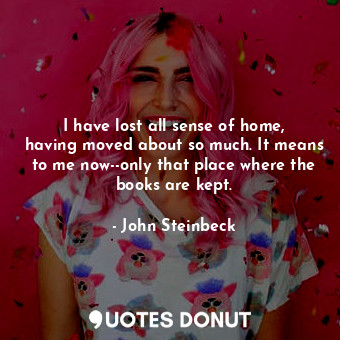  I have lost all sense of home, having moved about so much. It means to me now--o... - John Steinbeck - Quotes Donut