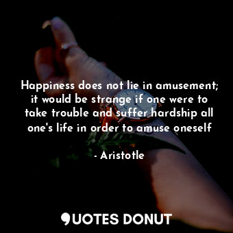 Happiness does not lie in amusement; it would be strange if one were to take trouble and suffer hardship all one's life in order to amuse oneself