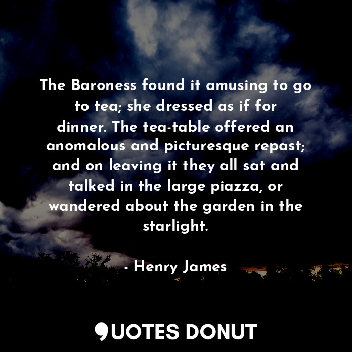 The Baroness found it amusing to go to tea; she dressed as if for dinner. The tea-table offered an anomalous and picturesque repast; and on leaving it they all sat and talked in the large piazza, or wandered about the garden in the starlight.