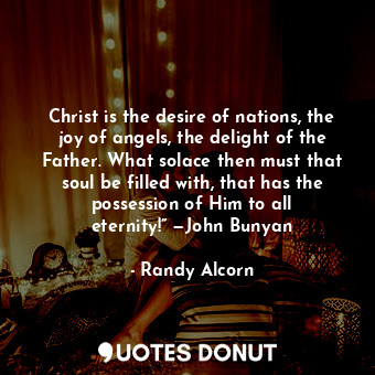 Christ is the desire of nations, the joy of angels, the delight of the Father. What solace then must that soul be filled with, that has the possession of Him to all eternity!” —John Bunyan