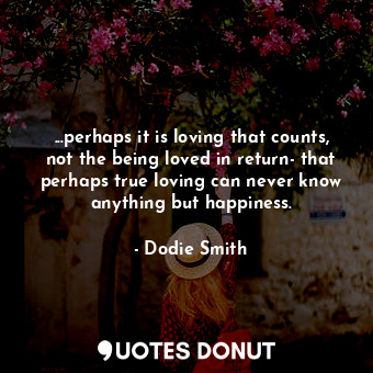 ...perhaps it is loving that counts, not the being loved in return- that perhaps true loving can never know anything but happiness.
