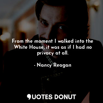  From the moment I walked into the White House, it was as if I had no privacy at ... - Nancy Reagan - Quotes Donut