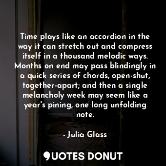 Time plays like an accordion in the way it can stretch out and compress itself in a thousand melodic ways. Months on end may pass blindingly in a quick series of chords, open-shut, together-apart; and then a single melancholy week may seem like a year's pining, one long unfolding note.