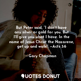 But Peter said, “I don’t have any silver or gold for you. But I’ll give you what I have. In the name of Jesus Christ the Nazarene, get up and walk!” —Acts 3:6