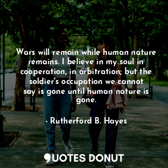 Wars will remain while human nature remains. I believe in my soul in cooperation, in arbitration; but the soldier&#39;s occupation we cannot say is gone until human nature is gone.