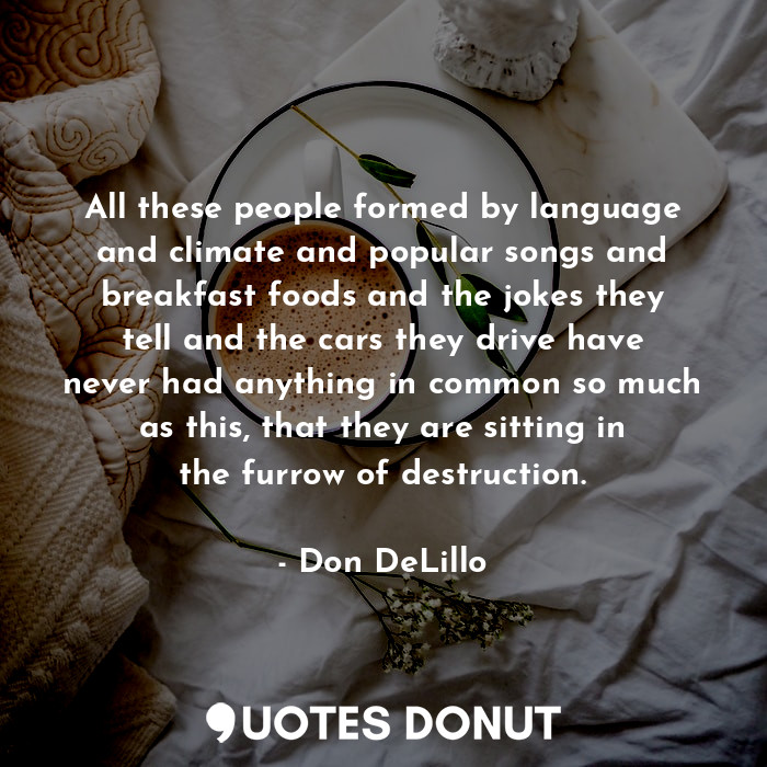 All these people formed by language and climate and popular songs and breakfast foods and the jokes they tell and the cars they drive have never had anything in common so much as this, that they are sitting in the furrow of destruction.