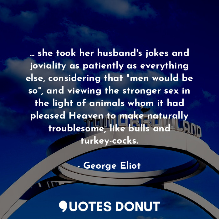 ... she took her husband's jokes and joviality as patiently as everything else, considering that "men would be so", and viewing the stronger sex in the light of animals whom it had pleased Heaven to make naturally troublesome, like bulls and turkey-cocks.