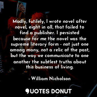 Madly, futilely, I wrote novel after novel, eight in all, that failed to find a publisher. I persisted because for me the novel was the supreme literary form - not just one among many, not a relic of the past, but the way we communicate to one another the subtlest truths about this business of living.