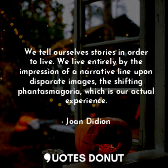 We tell ourselves stories in order to live. We live entirely by the impression of a narrative line upon disparate images, the shifting phantasmagoria, which is our actual experience.