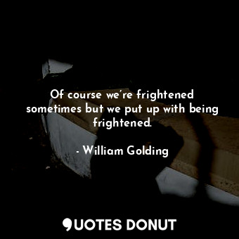 Of course we’re frightened sometimes but we put up with being frightened.