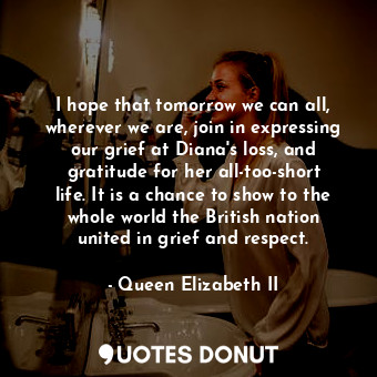 I hope that tomorrow we can all, wherever we are, join in expressing our grief at Diana&#39;s loss, and gratitude for her all-too-short life. It is a chance to show to the whole world the British nation united in grief and respect.