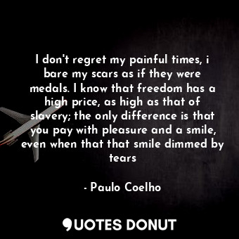 I don't regret my painful times, i bare my scars as if they were medals. I know that freedom has a high price, as high as that of slavery; the only difference is that you pay with pleasure and a smile, even when that that smile dimmed by tears