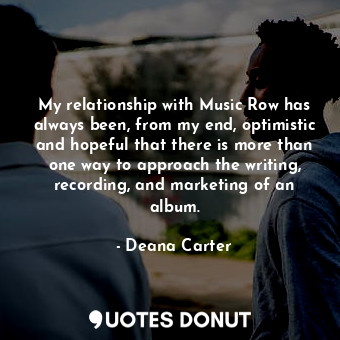 My relationship with Music Row has always been, from my end, optimistic and hopeful that there is more than one way to approach the writing, recording, and marketing of an album.