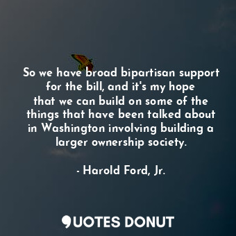 So we have broad bipartisan support for the bill, and it&#39;s my hope that we can build on some of the things that have been talked about in Washington involving building a larger ownership society.