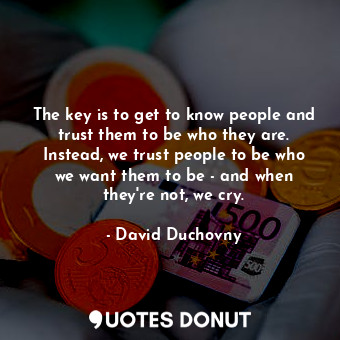 The key is to get to know people and trust them to be who they are. Instead, we trust people to be who we want them to be - and when they&#39;re not, we cry.