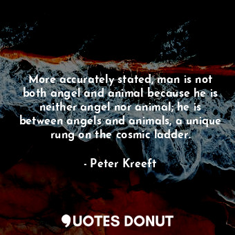 More accurately stated, man is not both angel and animal because he is neither angel nor animal; he is between angels and animals, a unique rung on the cosmic ladder.