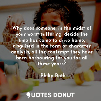 Why does someone, in the midst of your worst suffering, decide the time has come to drive home, disguised in the form of character analysis, all the contempt they have been harbouring for you for all these years?