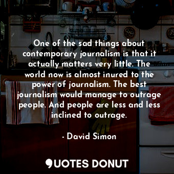 One of the sad things about contemporary journalism is that it actually matters very little. The world now is almost inured to the power of journalism. The best journalism would manage to outrage people. And people are less and less inclined to outrage.