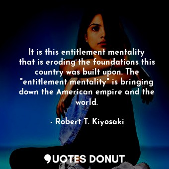 It is this entitlement mentality that is eroding the foundations this country was built upon. The "entitlement mentality" is bringing down the American empire and the world.
