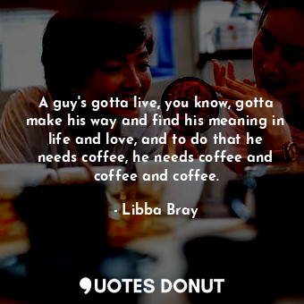 A guy's gotta live, you know, gotta make his way and find his meaning in life and love, and to do that he needs coffee, he needs coffee and coffee and coffee.