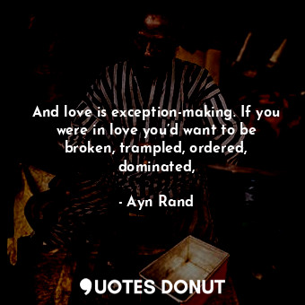And love is exception-making. If you were in love you’d want to be broken, trampled, ordered, dominated,