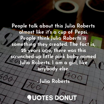People talk about this Julia Roberts almost like it&#39;s a cup of Pepsi. People think Julia Roberts is something they created. The fact is, 26 years ago, there was this scrunched-up little pink baby named Julia Roberts. I am a girl, like anybody else.