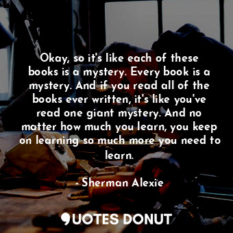  Okay, so it's like each of these books is a mystery. Every book is a mystery. An... - Sherman Alexie - Quotes Donut