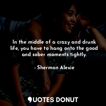 In the middle of a crazy and drunk life, you have to hang onto the good and sober moments tightly.